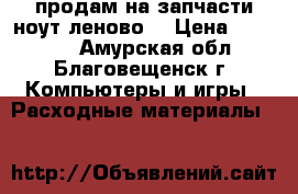 продам на запчасти ноут леново  › Цена ­ 11 000 - Амурская обл., Благовещенск г. Компьютеры и игры » Расходные материалы   